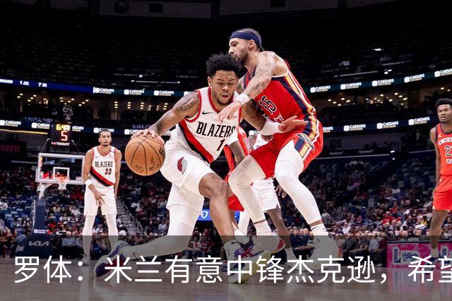 罗体：米兰有意中锋杰克逊，希望高价租借+选择买断或有条件买断
